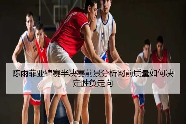 陈雨菲亚锦赛半决赛前景分析网前质量如何决定胜负走向