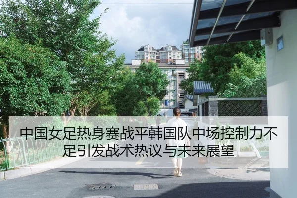 中国女足热身赛战平韩国队中场控制力不足引发战术热议与未来展望