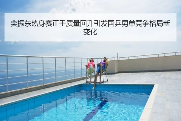 樊振东热身赛正手质量回升引发国乒男单竞争格局新变化