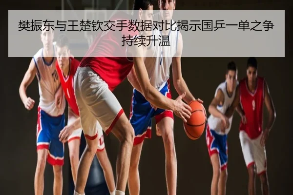 樊振东与王楚钦交手数据对比揭示国乒一单之争持续升温