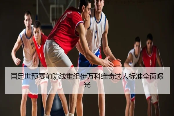国足世预赛前防线重组伊万科维奇选人标准全面曝光