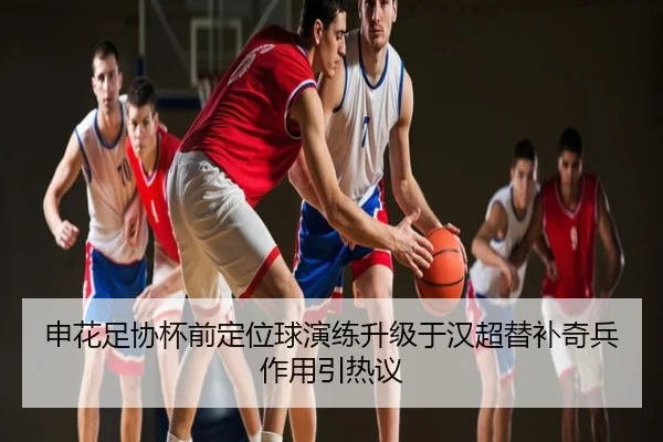 申花足协杯前定位球演练升级于汉超替补奇兵作用引热议